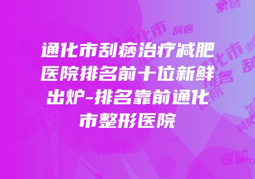 通化市刮痧治疗减肥医院排名前十位新鲜出炉-排名靠前通化市整形医院
