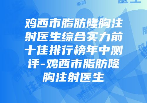鸡西市脂肪隆胸注射医生综合实力前十佳排行榜年中测评-鸡西市脂肪隆胸注射医生