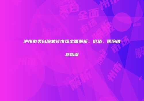 泸州市美白除皱针市场全面解析：价格、医院信息指南