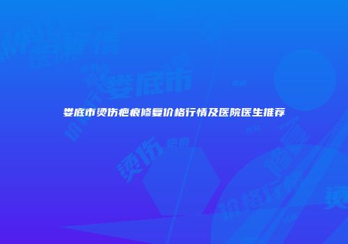 娄底市烫伤疤痕修复价格行情及医院医生推荐