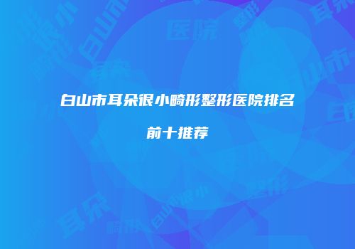 白山市耳朵很小畸形整形医院排名前十推荐