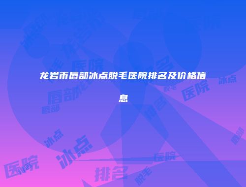 龙岩市唇部冰点脱毛医院排名及价格信息