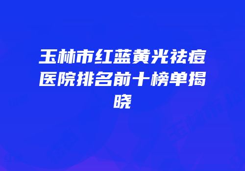 玉林市红蓝黄光祛痘医院排名前十榜单揭晓