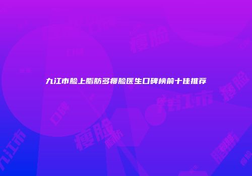 九江市脸上脂肪多瘦脸医生口碑榜前十佳推荐