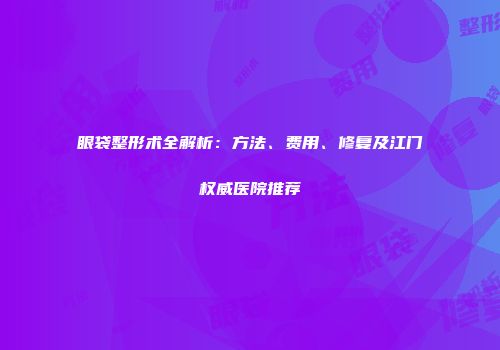 眼袋整形术全解析：方法、费用、修复及江门权威医院推荐