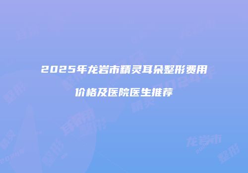 2025年龙岩市精灵耳朵整形费用价格及医院医生推荐
