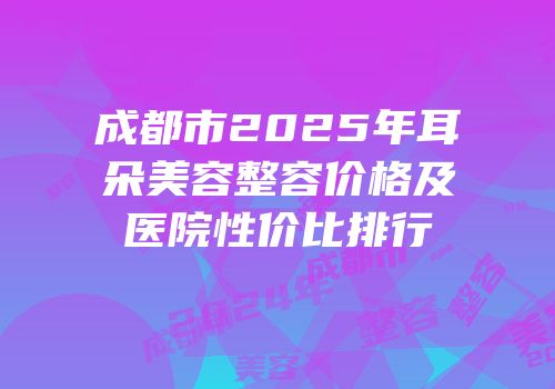 成都市2025年耳朵美容整容价格及医院性价比排行