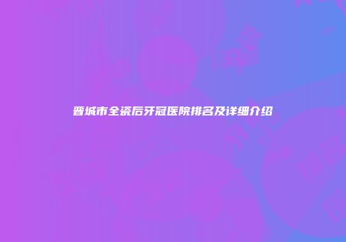 晋城市全瓷后牙冠医院排名及详细介绍