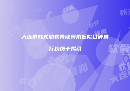 大连市韩式肋软骨隆鼻术医院口碑排行榜前十揭晓