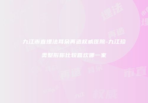 九江市直埋法耳朵再造权威医院-九江珍美整形你比较喜欢哪一家