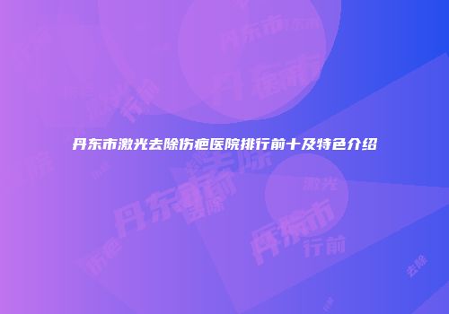 丹东市激光去除伤疤医院排行前十及特色介绍