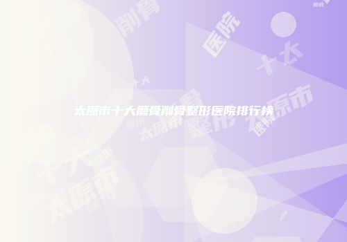 太原市十大磨骨削骨整形医院排行榜