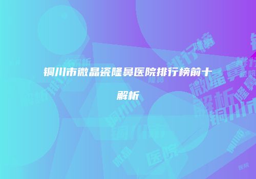 铜川市微晶瓷隆鼻医院排行榜前十解析