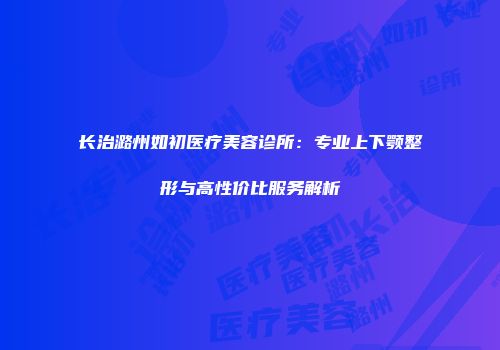 长治潞州如初医疗美容诊所：专业上下颚整形与高性价比服务解析