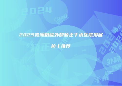 2025株洲眼睑外翻矫正手术医院排名前十推荐