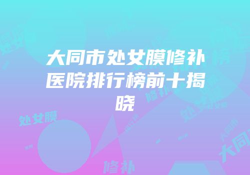 大同市处女膜修补医院排行榜前十揭晓