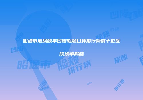 昭通市玻尿酸丰凹陷脸颊口碑排行榜前十位医院榜单揭晓