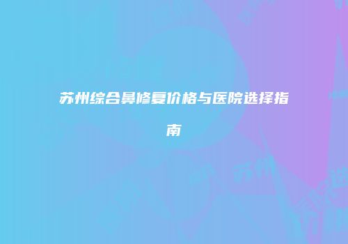 苏州综合鼻修复价格与医院选择指南