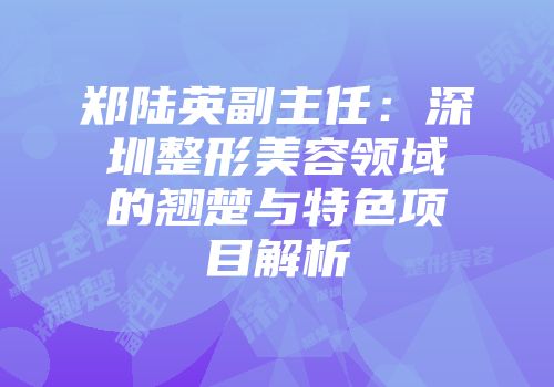 郑陆英副主任：深圳整形美容领域的翘楚与特色项目解析