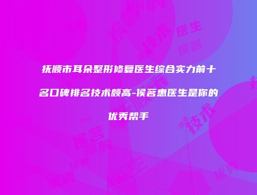 抚顺市耳朵整形修复医生综合实力前十名口碑排名技术颇高-侯茗惠医生是你的优秀帮手
