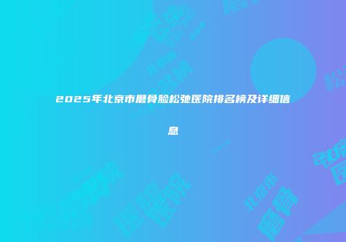 2025年北京市磨骨脸松弛医院排名榜及详细信息