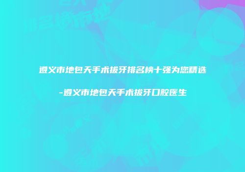 遵义市地包天手术拔牙排名榜十强为您精选-遵义市地包天手术拔牙口腔医生