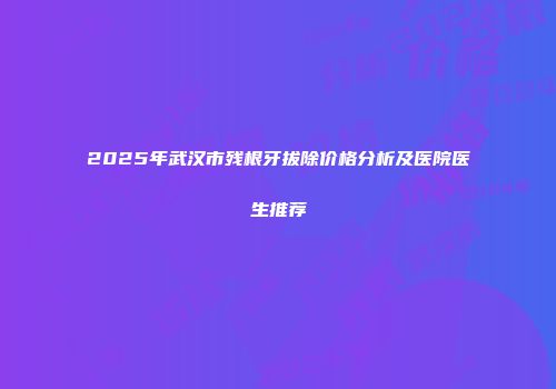 2025年武汉市残根牙拔除价格分析及医院医生推荐