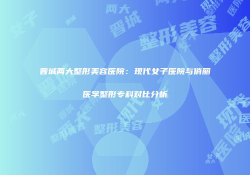 晋城两大整形美容医院：现代女子医院与俏丽医学整形专科对比分析