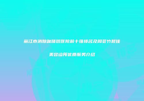 丽江市消除咖啡斑医院前十强排名及周芸竹靓佳美容诊所优质服务介绍