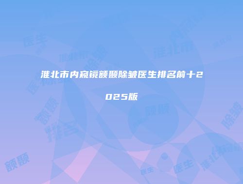 淮北市内窥镜额颞除皱医生排名前十2025版