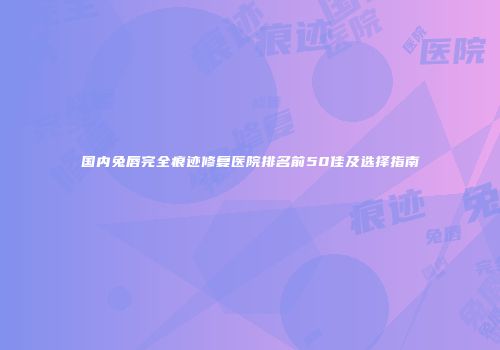 国内兔唇完全痕迹修复医院排名前50佳及选择指南