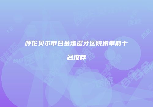 呼伦贝尔市合金烤瓷牙医院榜单前十名推荐