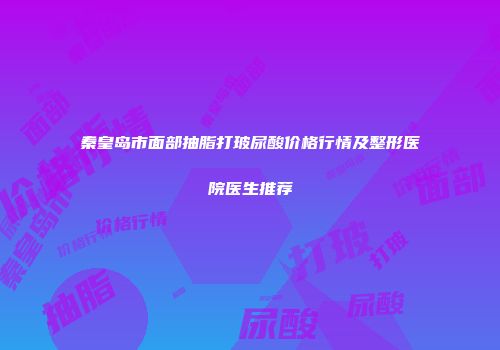 秦皇岛市面部抽脂打玻尿酸价格行情及整形医院医生推荐