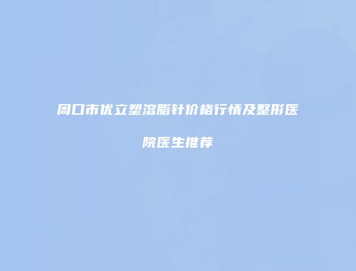 周口市优立塑溶脂针价格行情及整形医院医生推荐