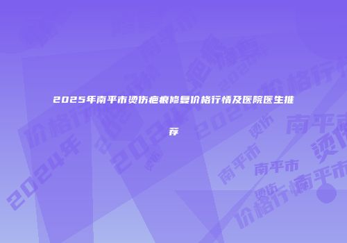 2025年南平市烫伤疤痕修复价格行情及医院医生推荐