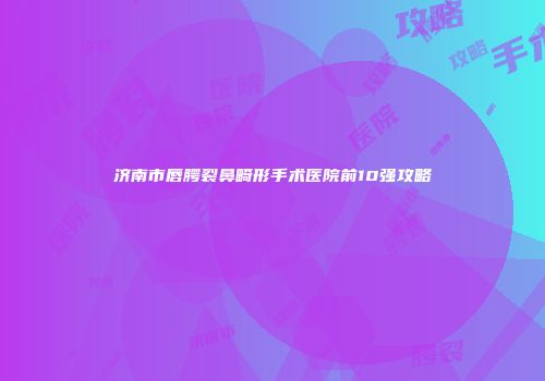 济南市唇腭裂鼻畸形手术医院前10强攻略