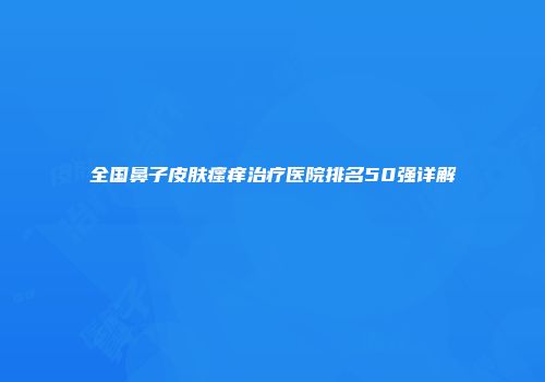 全国鼻子皮肤瘙痒治疗医院排名50强详解