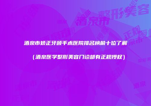 酒泉市矫正牙颌手术医院排名榜前十位了解（酒泉医学整形美容门诊部有正规授权）