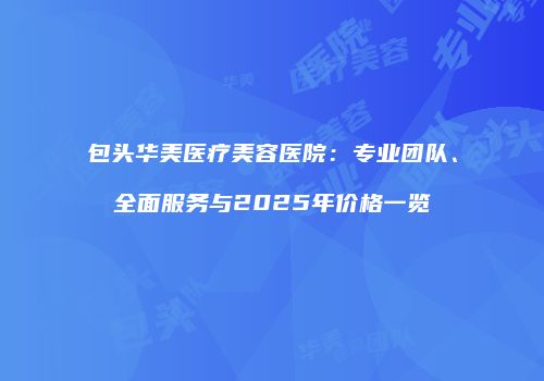 包头华美医疗美容医院：专业团队、全面服务与2025年价格一览