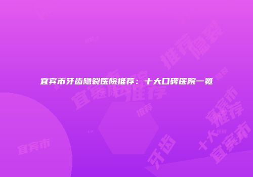 宜宾市牙齿隐裂医院推荐：十大口碑医院一览