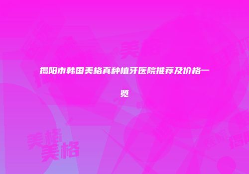 揭阳市韩国美格真种植牙医院推荐及价格一览