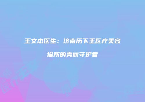 王文杰医生：济南历下王医疗美容诊所的美丽守护者