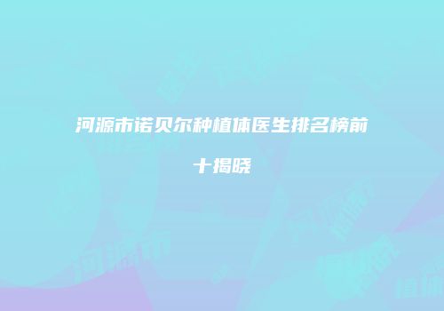 河源市诺贝尔种植体医生排名榜前十揭晓