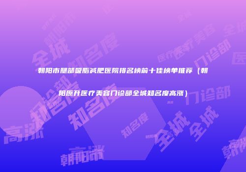 朝阳市腿部吸脂减肥医院排名榜前十佳榜单推荐（朝阳原升医疗美容门诊部全城知名度高涨）