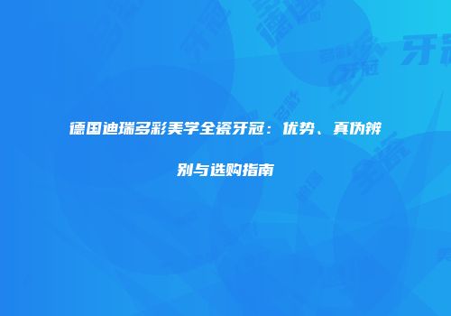 德国迪瑞多彩美学全瓷牙冠：优势、真伪辨别与选购指南