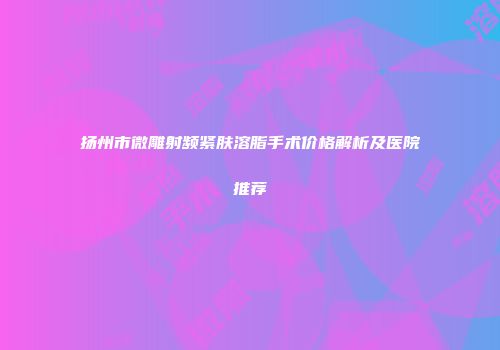 扬州市微雕射频紧肤溶脂手术价格解析及医院推荐