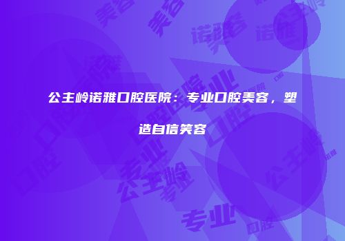 公主岭诺雅口腔医院：专业口腔美容，塑造自信笑容