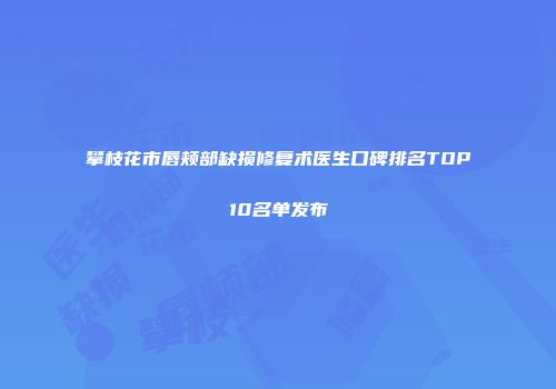 攀枝花市唇颊部缺损修复术医生口碑排名TOP10名单发布