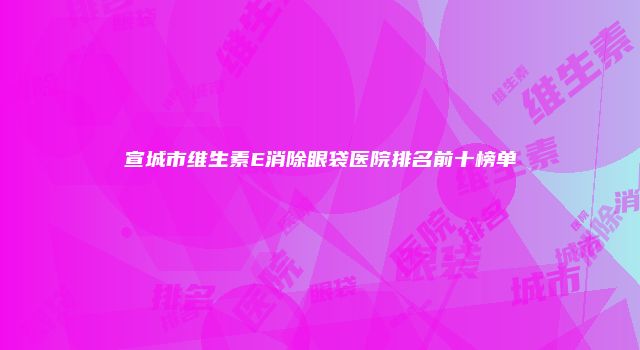 宣城市维生素E消除眼袋医院排名前十榜单