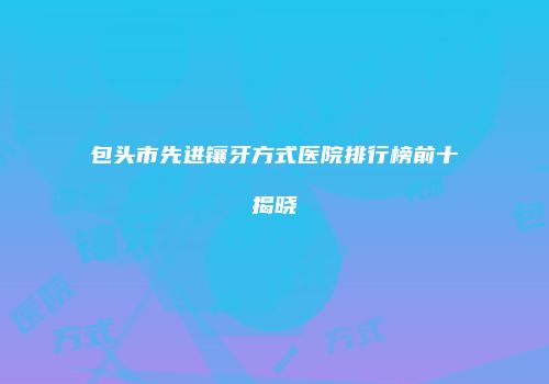包头市先进镶牙方式医院排行榜前十揭晓